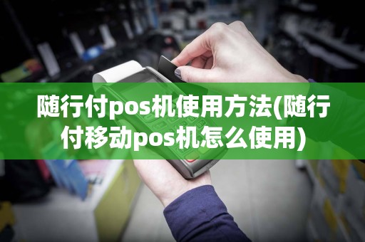 随行付pos机使用方法(随行付移动pos机怎么使用)