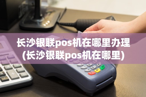 长沙银联pos机在哪里办理(长沙银联pos机在哪里)