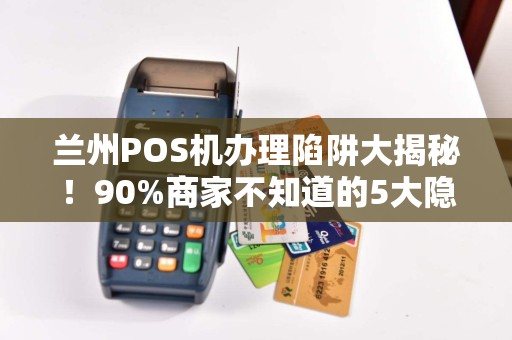 兰州POS机办理陷阱大揭秘！90%商家不知道的5大隐形风险！