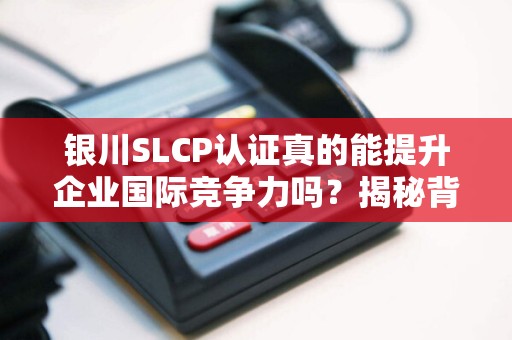 银川SLCP认证真的能提升企业国际竞争力吗？揭秘背后的关键作用！
