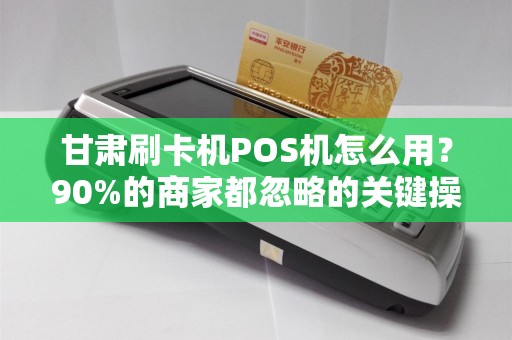 甘肃刷卡机POS机怎么用？90%的商家都忽略的关键操作！