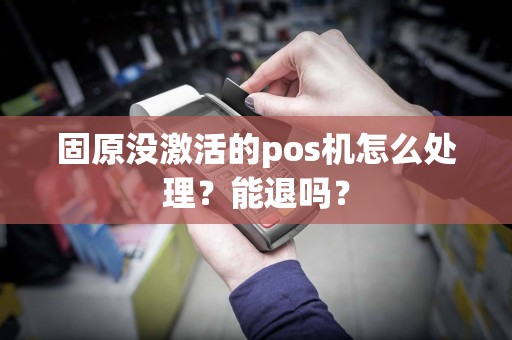 固原没激活的pos机怎么处理？能退吗？