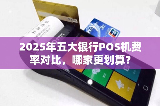 2025年五大银行POS机费率对比，哪家更划算？