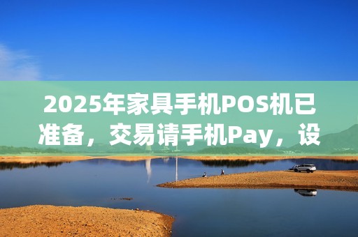2025年家具手机POS机已准备，交易请手机Pay，设备待开机发货
