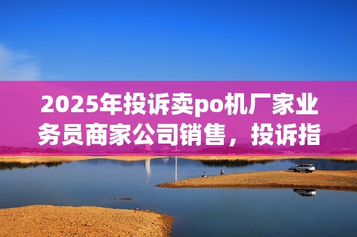 2025年投诉卖po机厂家业务员商家公司销售，投诉指南