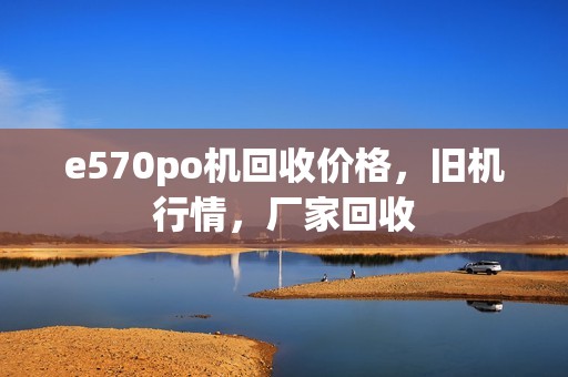 e570po机回收价格，旧机行情，厂家回收