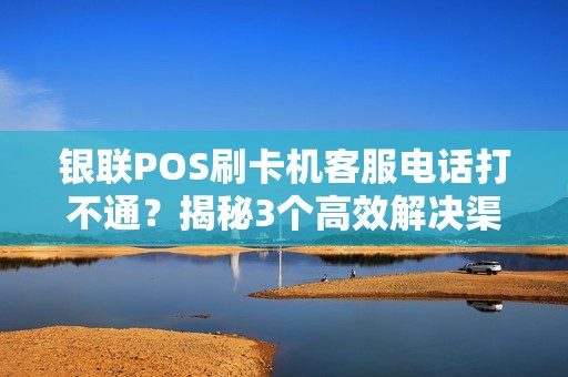 银联POS刷卡机客服电话打不通？揭秘3个高效解决渠道+避坑指南！