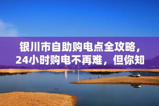 银川市自助购电点全攻略，24小时购电不再难，但你知道这些隐藏问题吗？