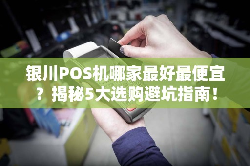 银川POS机哪家最好最便宜？揭秘5大选购避坑指南！