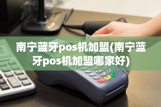 南宁蓝牙pos机加盟(南宁蓝牙pos机加盟哪家好)