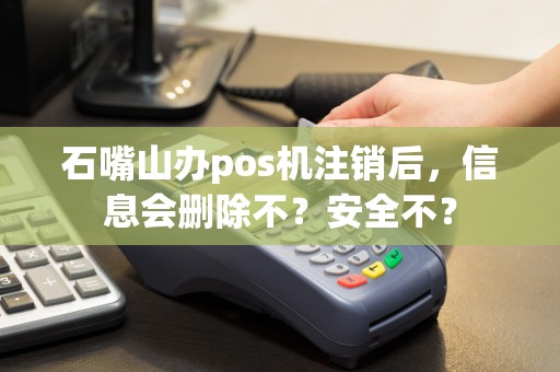 石嘴山办pos机注销后，信息会删除不？安全不？