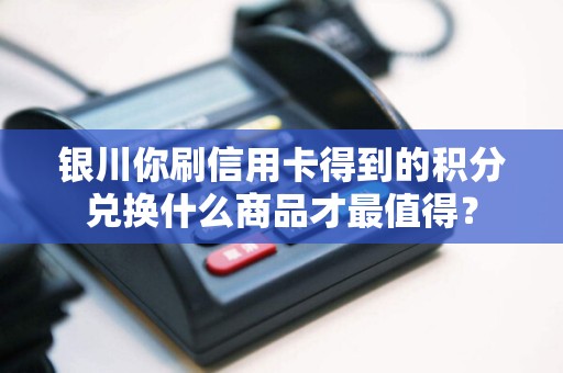 银川你刷信用卡得到的积分兑换什么商品才最值得？