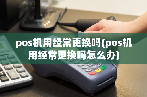 pos机用经常更换吗(pos机用经常更换吗怎么办)