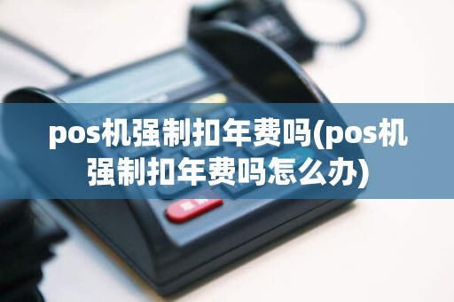 pos机强制扣年费吗(pos机强制扣年费吗怎么办)