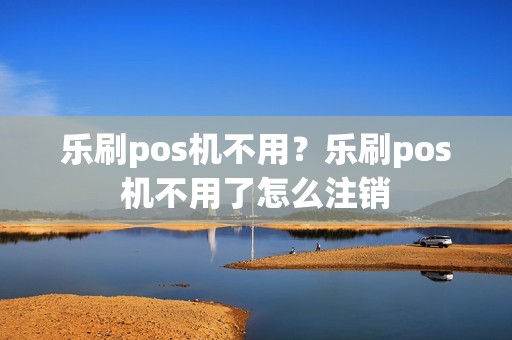 乐刷pos机不用？乐刷pos机不用了怎么注销