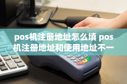 pos机注册地址怎么填 pos机注册地址和使用地址不一致