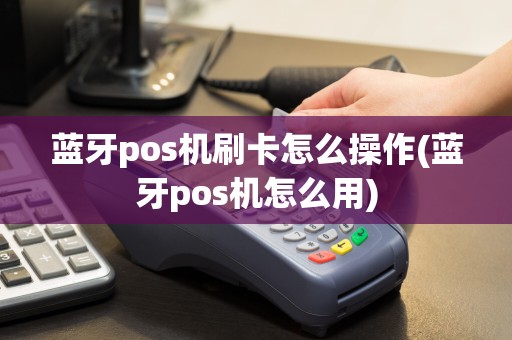 蓝牙pos机刷卡怎么操作(蓝牙pos机怎么用)