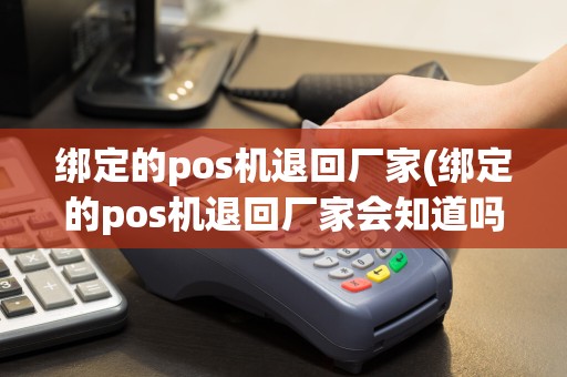绑定的pos机退回厂家(绑定的pos机退回厂家会知道吗)