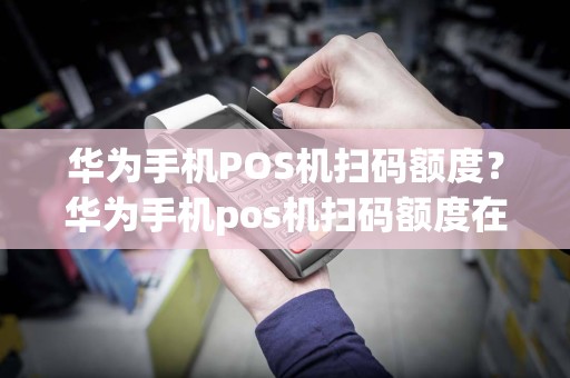 华为手机POS机扫码额度？华为手机pos机扫码额度在哪里看