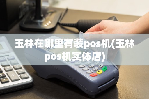 玉林在哪里有装pos机(玉林pos机实体店)