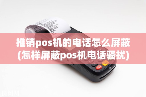 推销pos机的电话怎么屏蔽(怎样屏蔽pos机电话骚扰)