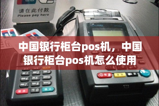 中国银行柜台pos机，中国银行柜台pos机怎么使用