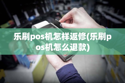 乐刷pos机怎样返修(乐刷pos机怎么退款)