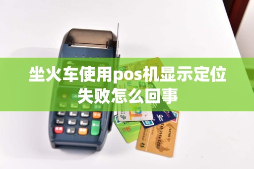 坐火车使用pos机显示定位失败怎么回事