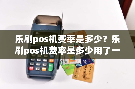乐刷pos机费率是多少？乐刷pos机费率是多少用了一年