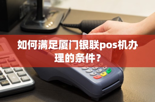 如何满足厦门银联pos机办理的条件？  第1张