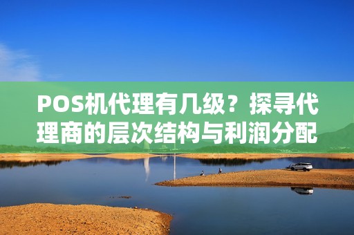 POS机代理有几级？探寻代理商的层次结构与利润分配方式