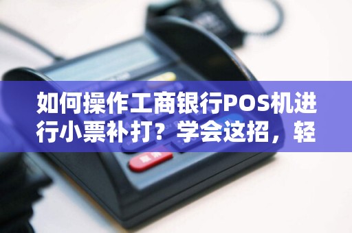 如何操作工商银行POS机进行小票补打？学会这招，轻松解决燃眉之急！