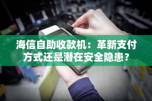 海信自助收款机：革新支付方式还是潜在安全隐患？