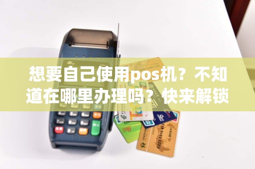 想要自己使用pos机？不知道在哪里办理吗？快来解锁办理的秘密！