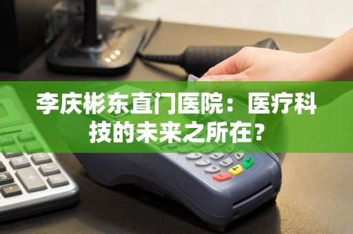 李庆彬东直门医院：医疗科技的未来之所在？