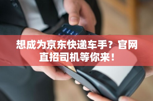 想成为京东快递车手？官网直招司机等你来！  第1张