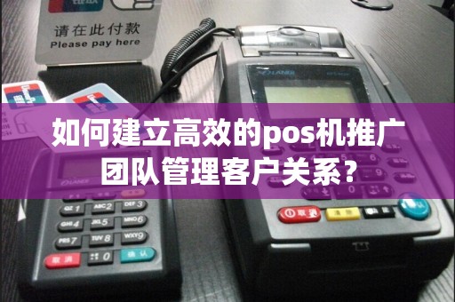 如何建立高效的pos机推广团队管理客户关系？