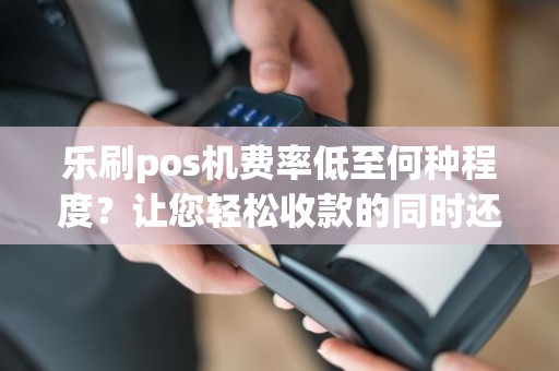 乐刷pos机费率低至何种程度？让您轻松收款的同时还省钱！