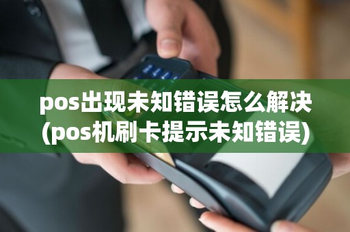 pos出现未知错误怎么解决(pos机刷卡提示未知错误)