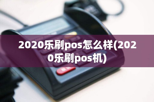 2020乐刷pos怎么样(2020乐刷pos机)