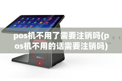 pos机不用了需要注销吗(pos机不用的话需要注销吗)