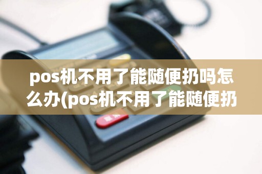 pos机不用了能随便扔吗怎么办(pos机不用了能随便扔吗)