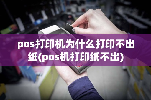 pos打印机为什么打印不出纸(pos机打印纸不出)