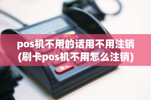 pos机不用的话用不用注销(刷卡pos机不用怎么注销)