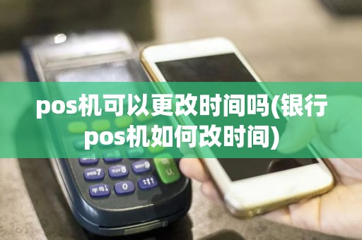 pos机可以更改时间吗(银行pos机如何改时间)