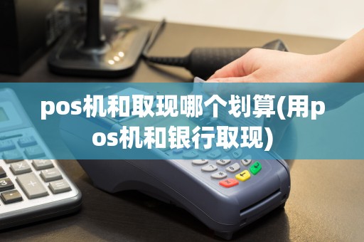 pos机和取现哪个划算(用pos机和银行取现)