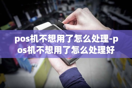 pos机不想用了怎么处理-pos机不想用了怎么处理好