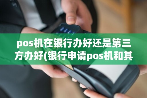 pos机在银行办好还是第三方办好(银行申请pos机和其他pos)