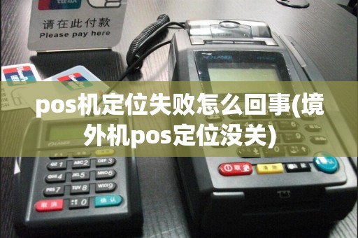 pos机定位失败怎么回事(境外机pos定位没关)