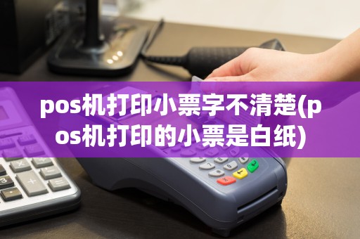 pos机打印小票字不清楚(pos机打印的小票是白纸)